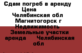 Сдам погреб в аренду › Цена ­ 1 000 - Челябинская обл., Магнитогорск г. Недвижимость » Земельные участки аренда   . Челябинская обл.